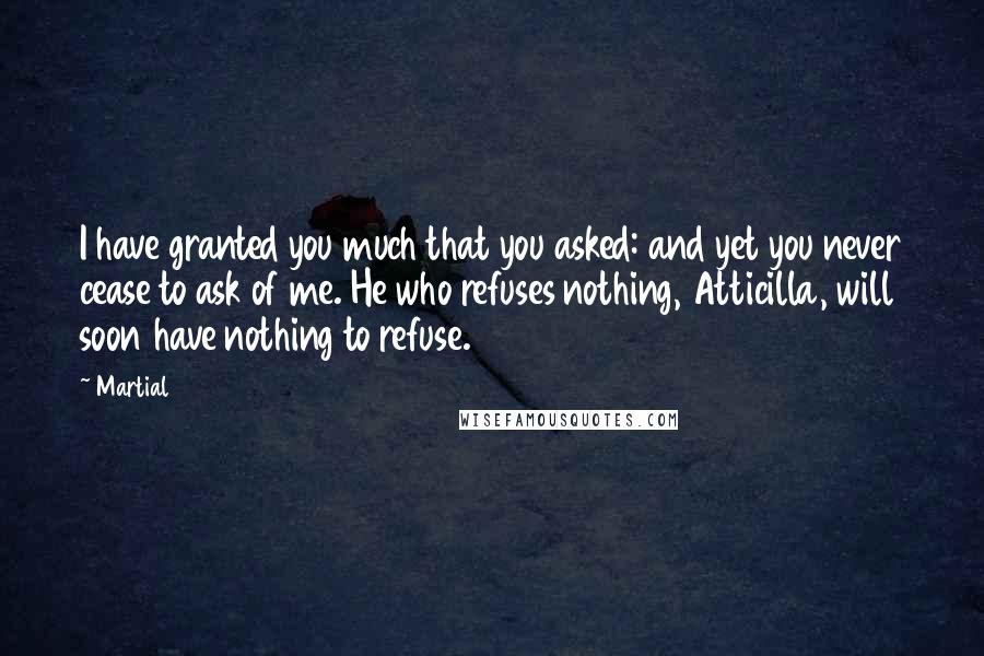 Martial Quotes: I have granted you much that you asked: and yet you never cease to ask of me. He who refuses nothing, Atticilla, will soon have nothing to refuse.