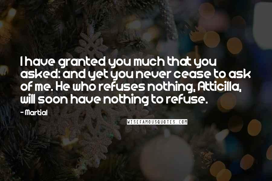 Martial Quotes: I have granted you much that you asked: and yet you never cease to ask of me. He who refuses nothing, Atticilla, will soon have nothing to refuse.