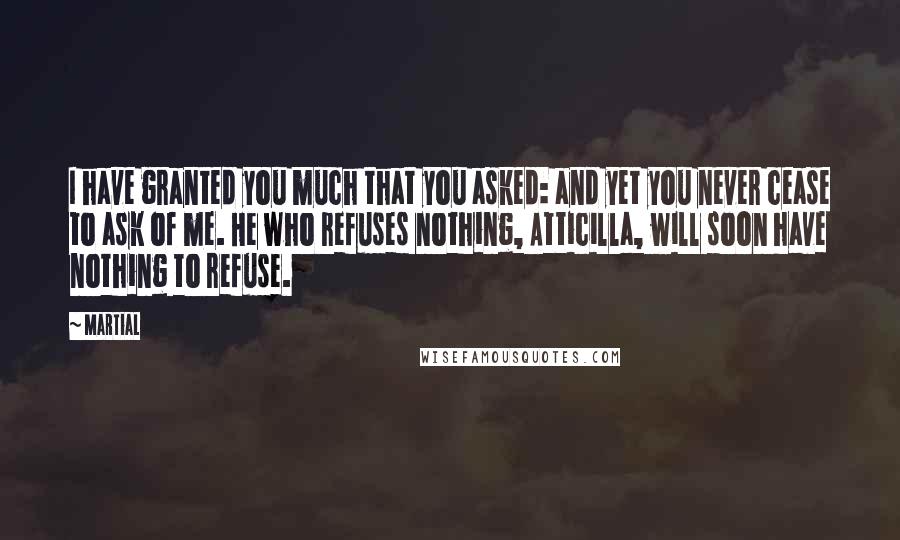 Martial Quotes: I have granted you much that you asked: and yet you never cease to ask of me. He who refuses nothing, Atticilla, will soon have nothing to refuse.