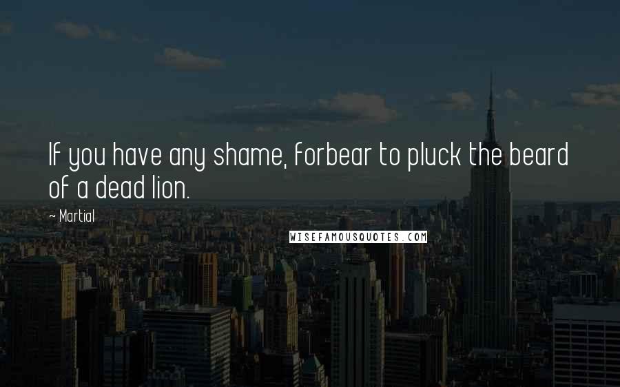 Martial Quotes: If you have any shame, forbear to pluck the beard of a dead lion.