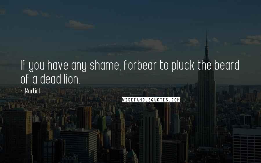 Martial Quotes: If you have any shame, forbear to pluck the beard of a dead lion.