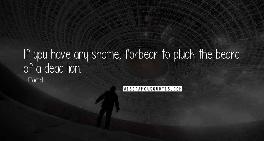 Martial Quotes: If you have any shame, forbear to pluck the beard of a dead lion.