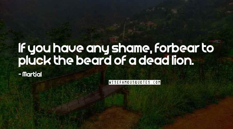 Martial Quotes: If you have any shame, forbear to pluck the beard of a dead lion.