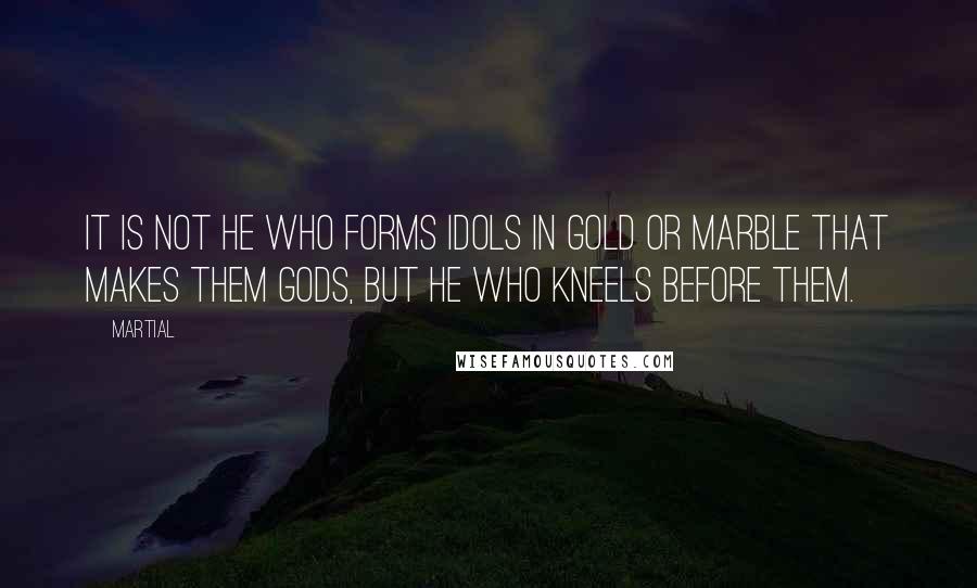 Martial Quotes: It is not he who forms idols in gold or marble that makes them gods, but he who kneels before them.