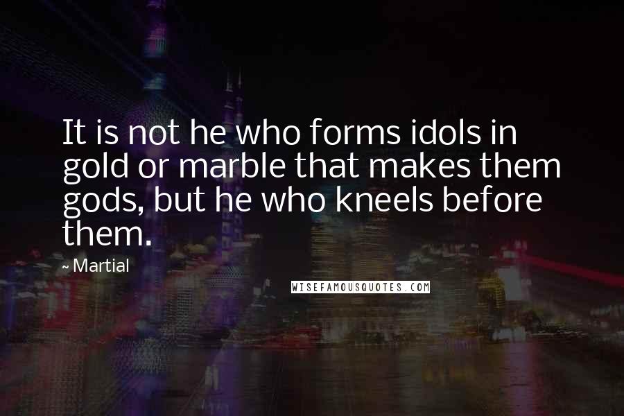 Martial Quotes: It is not he who forms idols in gold or marble that makes them gods, but he who kneels before them.