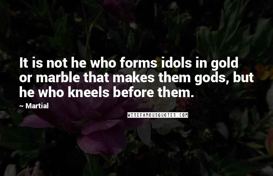 Martial Quotes: It is not he who forms idols in gold or marble that makes them gods, but he who kneels before them.