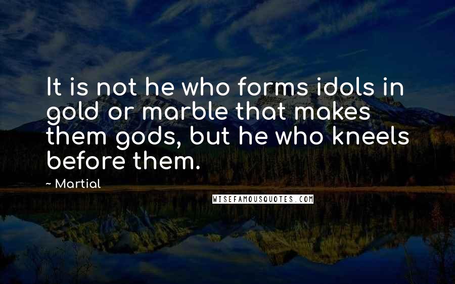 Martial Quotes: It is not he who forms idols in gold or marble that makes them gods, but he who kneels before them.