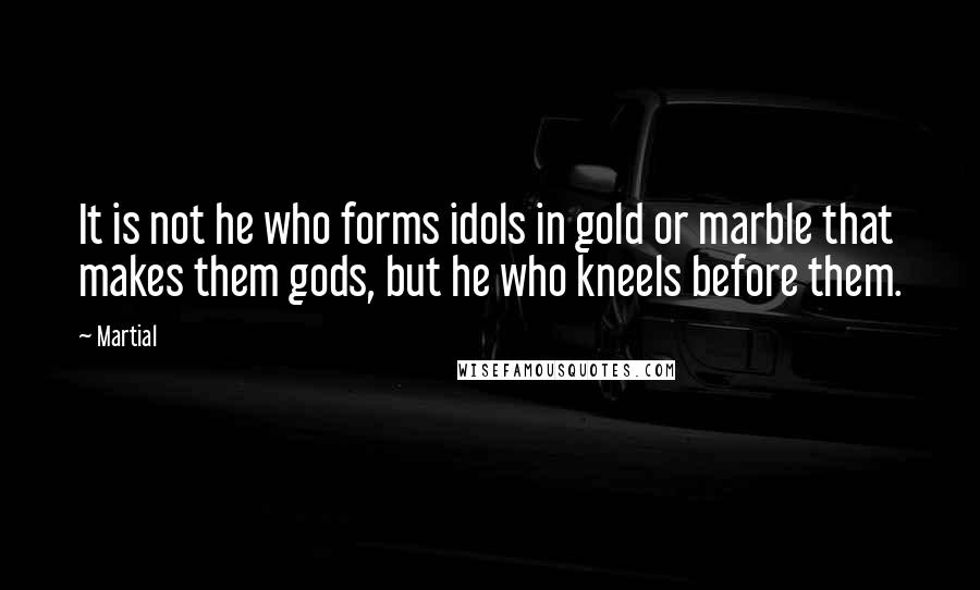 Martial Quotes: It is not he who forms idols in gold or marble that makes them gods, but he who kneels before them.