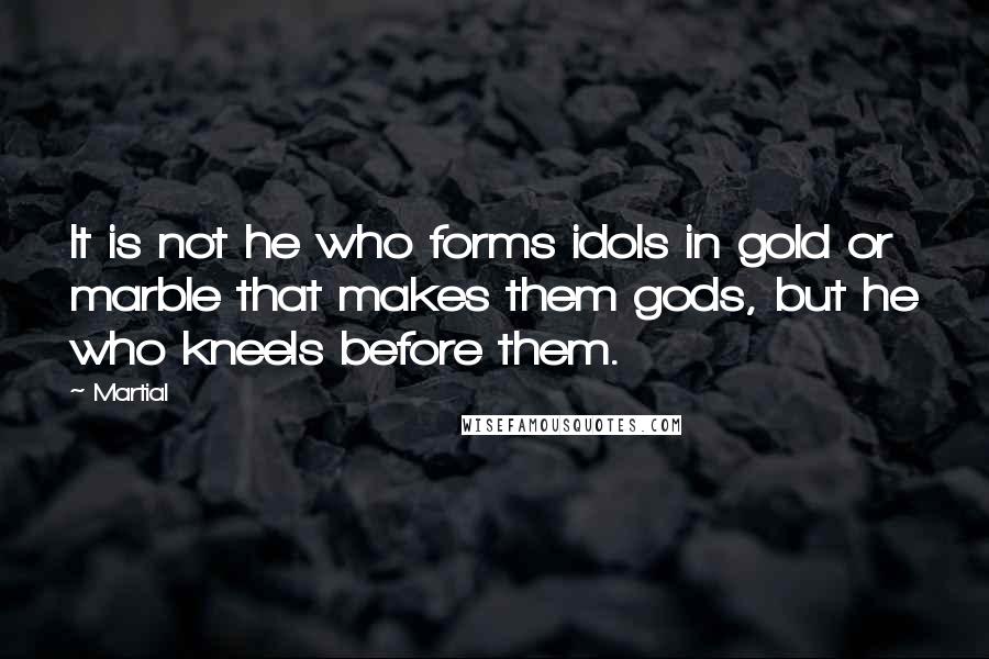 Martial Quotes: It is not he who forms idols in gold or marble that makes them gods, but he who kneels before them.