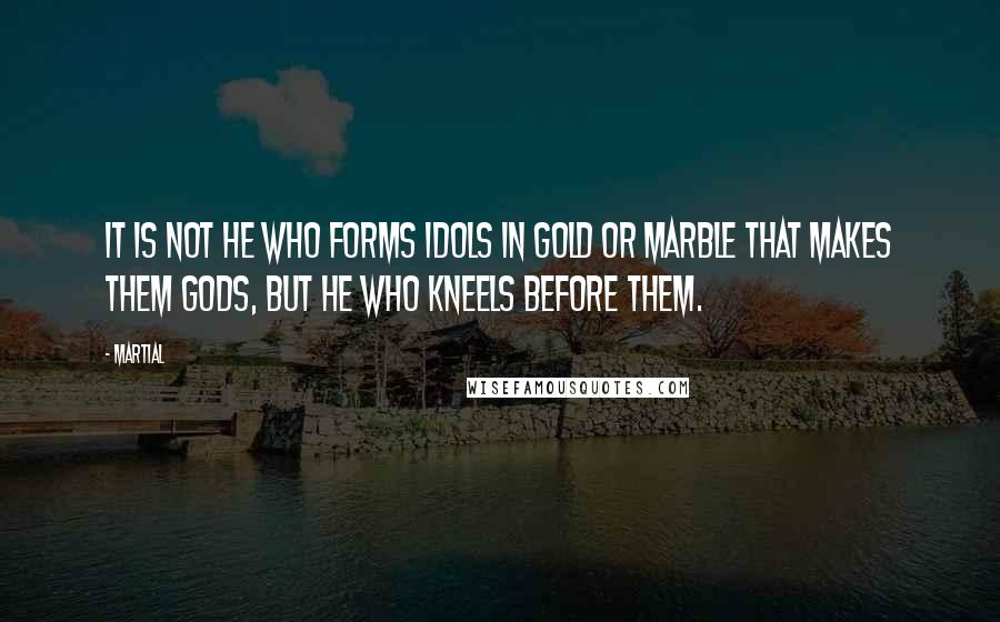 Martial Quotes: It is not he who forms idols in gold or marble that makes them gods, but he who kneels before them.