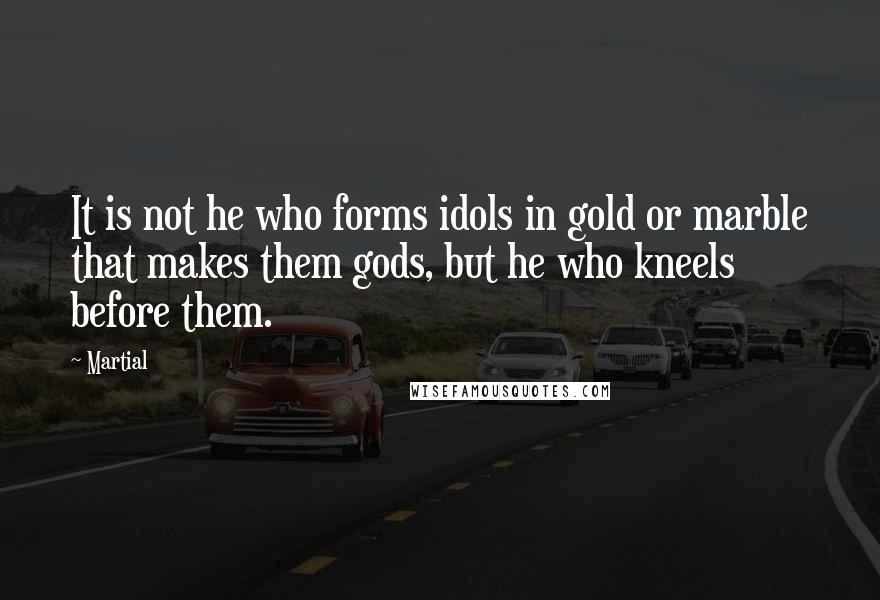 Martial Quotes: It is not he who forms idols in gold or marble that makes them gods, but he who kneels before them.