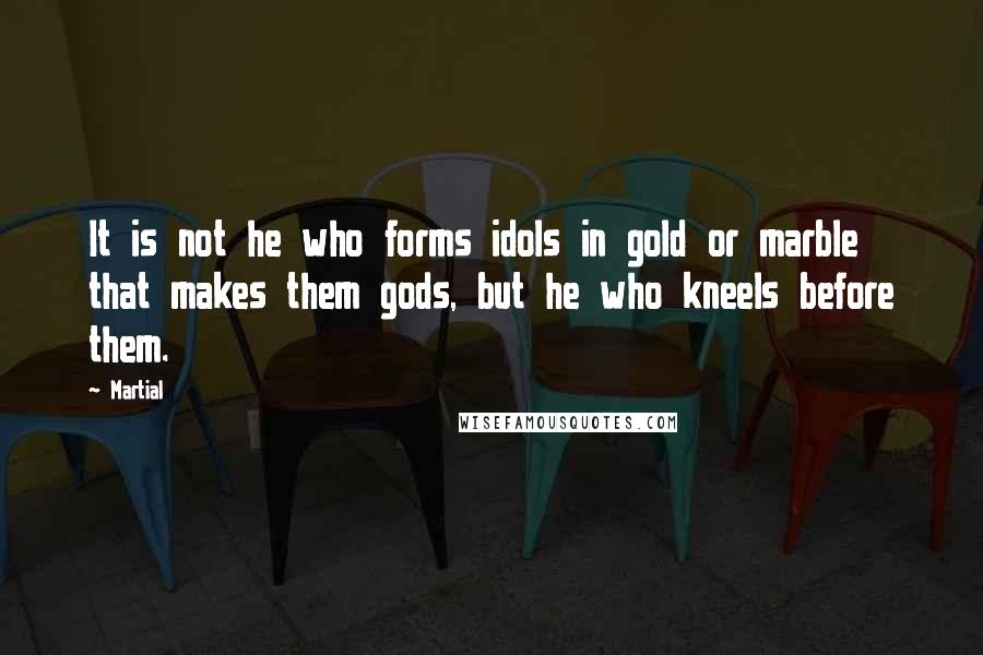 Martial Quotes: It is not he who forms idols in gold or marble that makes them gods, but he who kneels before them.