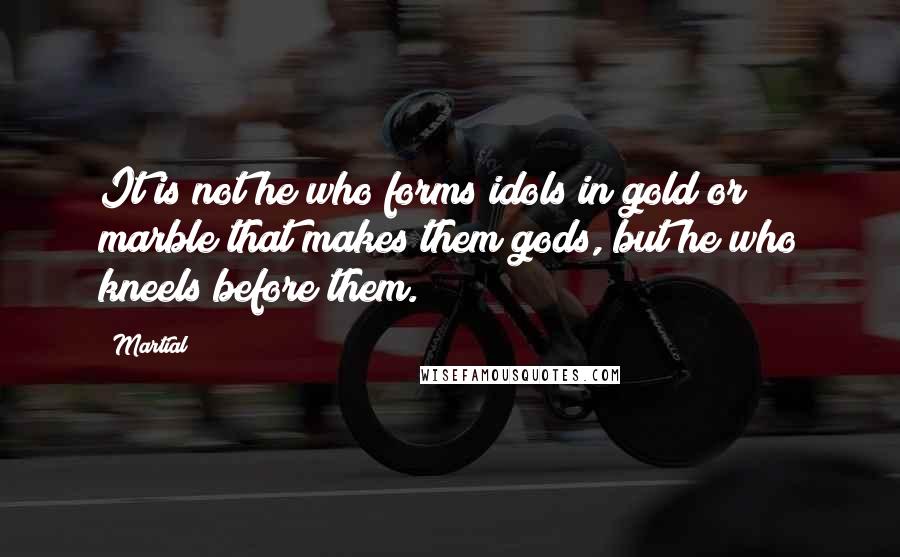 Martial Quotes: It is not he who forms idols in gold or marble that makes them gods, but he who kneels before them.