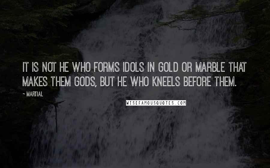 Martial Quotes: It is not he who forms idols in gold or marble that makes them gods, but he who kneels before them.