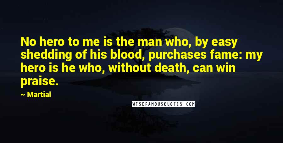 Martial Quotes: No hero to me is the man who, by easy shedding of his blood, purchases fame: my hero is he who, without death, can win praise.