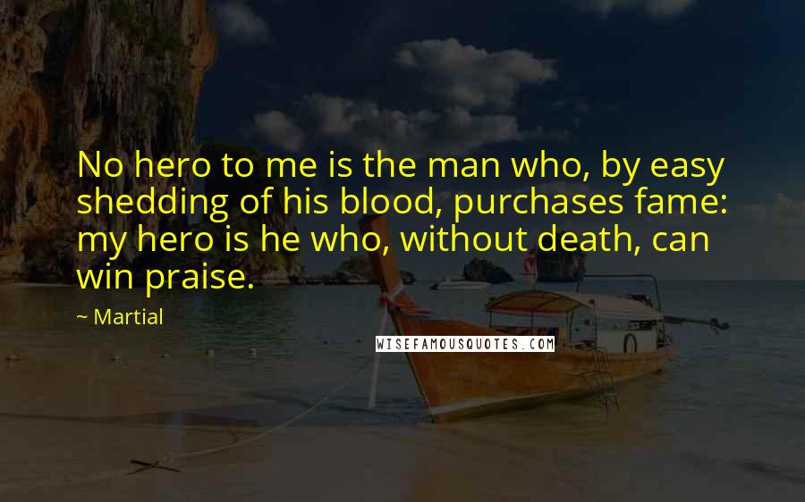 Martial Quotes: No hero to me is the man who, by easy shedding of his blood, purchases fame: my hero is he who, without death, can win praise.