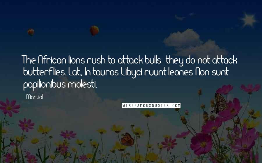 Martial Quotes: The African lions rush to attack bulls; they do not attack butterflies.[Lat., In tauros Libyci ruunt leones;Non sunt papilionibus molesti.]