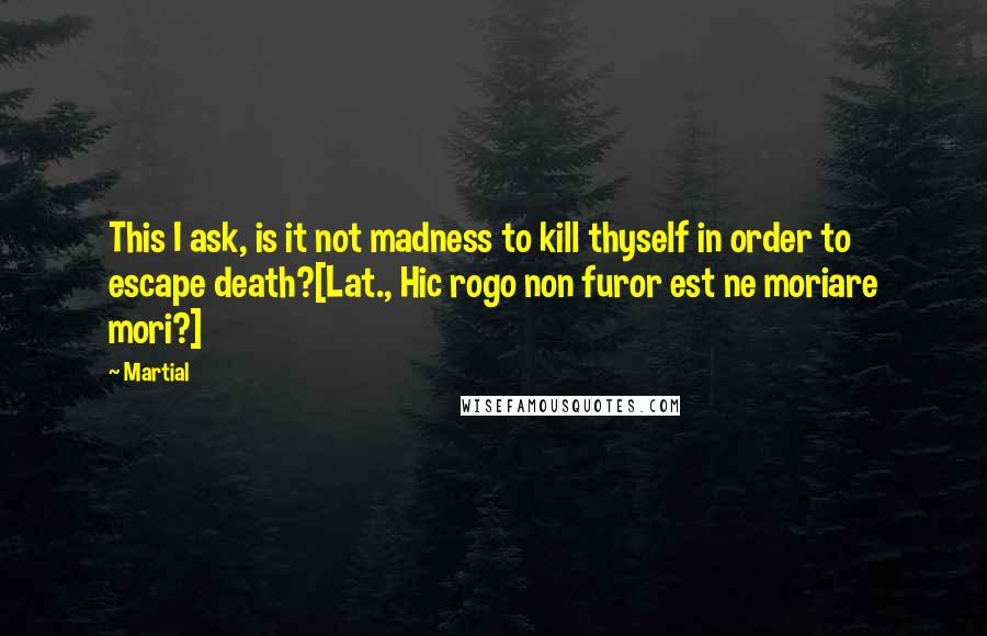 Martial Quotes: This I ask, is it not madness to kill thyself in order to escape death?[Lat., Hic rogo non furor est ne moriare mori?]