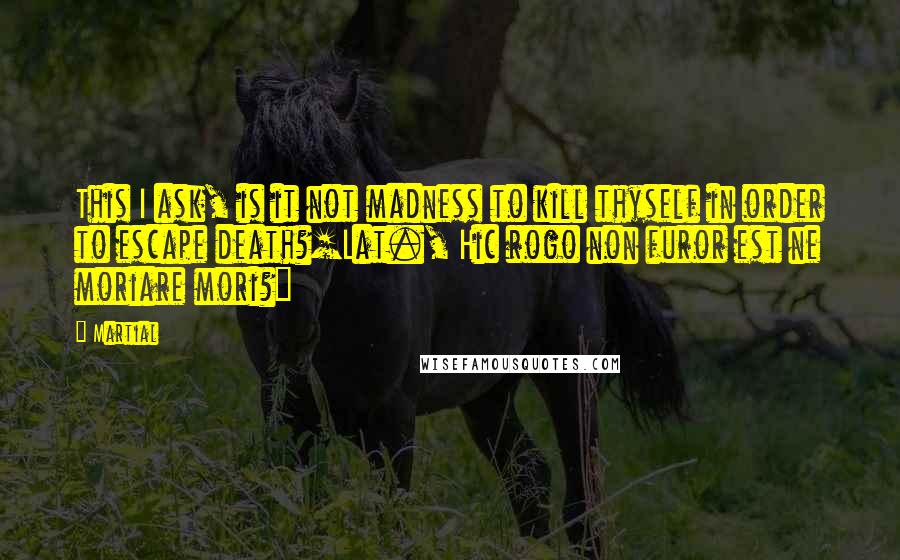 Martial Quotes: This I ask, is it not madness to kill thyself in order to escape death?[Lat., Hic rogo non furor est ne moriare mori?]