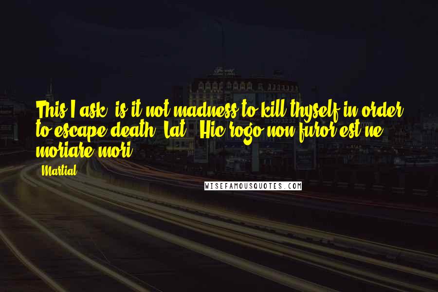 Martial Quotes: This I ask, is it not madness to kill thyself in order to escape death?[Lat., Hic rogo non furor est ne moriare mori?]