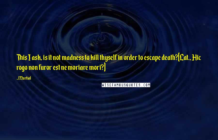 Martial Quotes: This I ask, is it not madness to kill thyself in order to escape death?[Lat., Hic rogo non furor est ne moriare mori?]