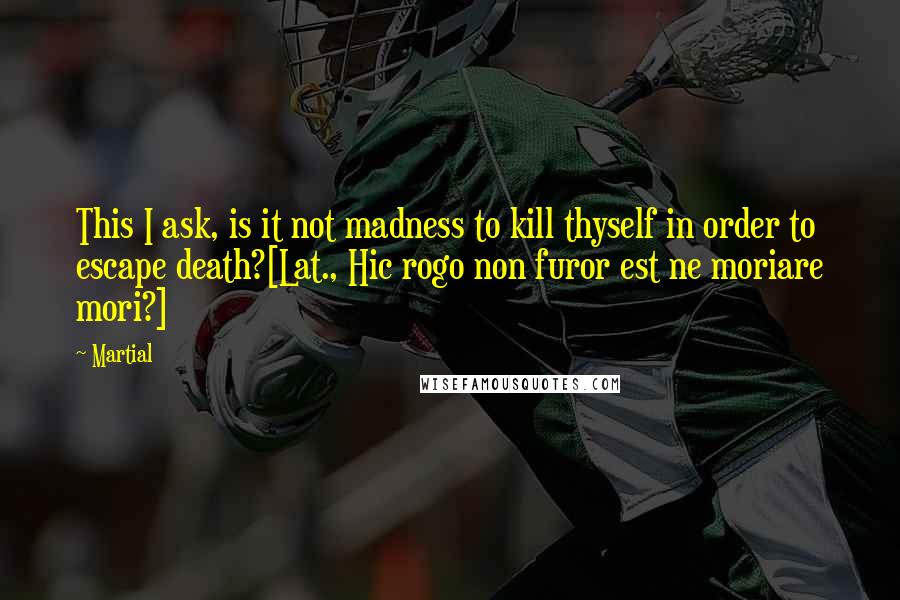 Martial Quotes: This I ask, is it not madness to kill thyself in order to escape death?[Lat., Hic rogo non furor est ne moriare mori?]