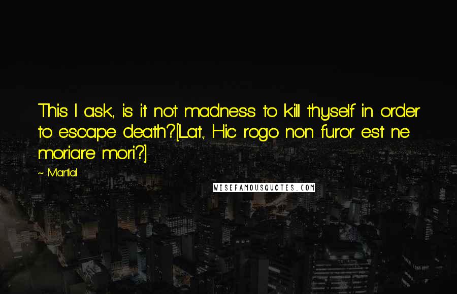 Martial Quotes: This I ask, is it not madness to kill thyself in order to escape death?[Lat., Hic rogo non furor est ne moriare mori?]