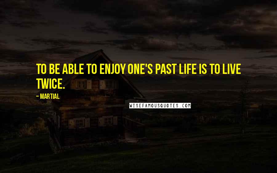Martial Quotes: To be able to enjoy one's past life is to live twice.