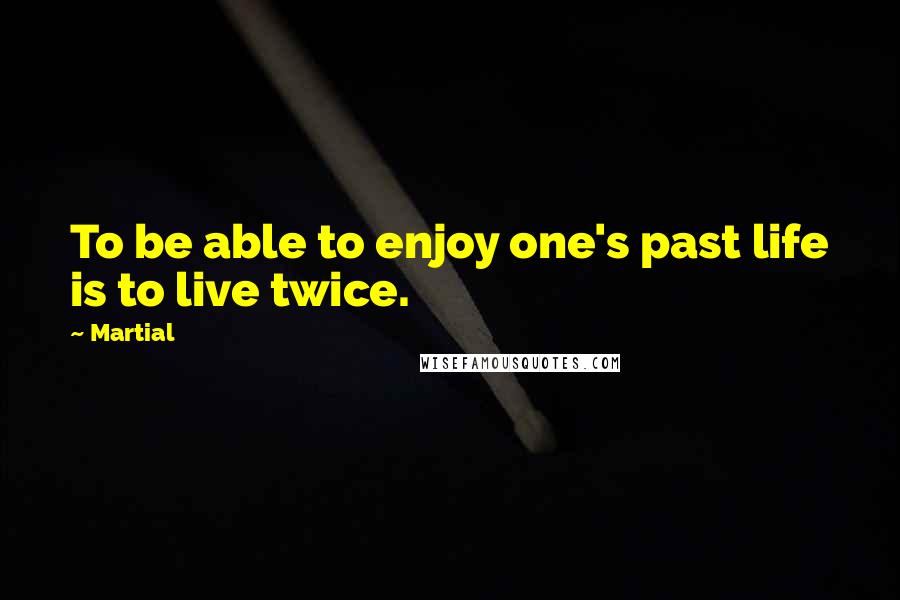 Martial Quotes: To be able to enjoy one's past life is to live twice.