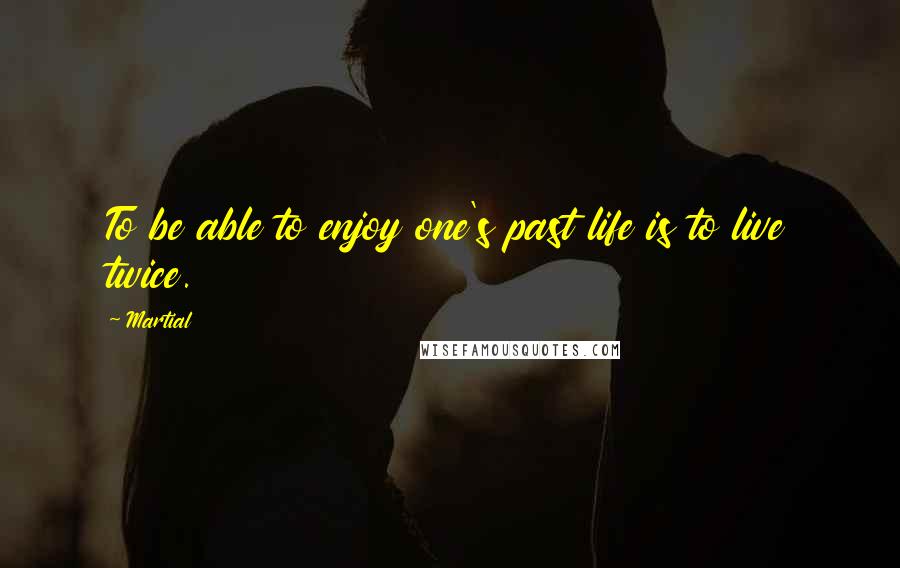 Martial Quotes: To be able to enjoy one's past life is to live twice.