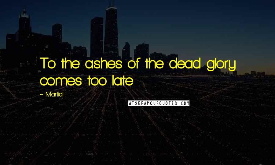 Martial Quotes: To the ashes of the dead glory comes too late.