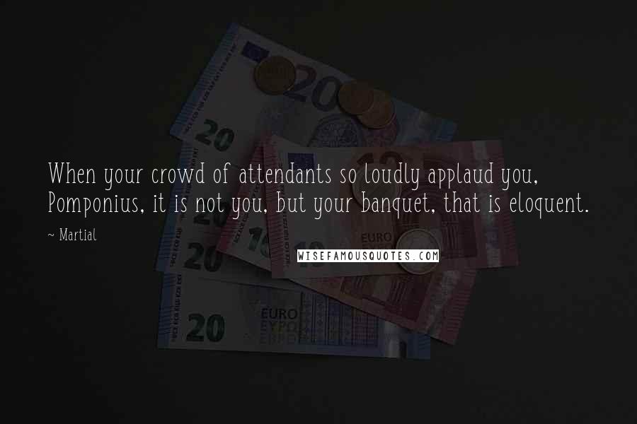 Martial Quotes: When your crowd of attendants so loudly applaud you, Pomponius, it is not you, but your banquet, that is eloquent.