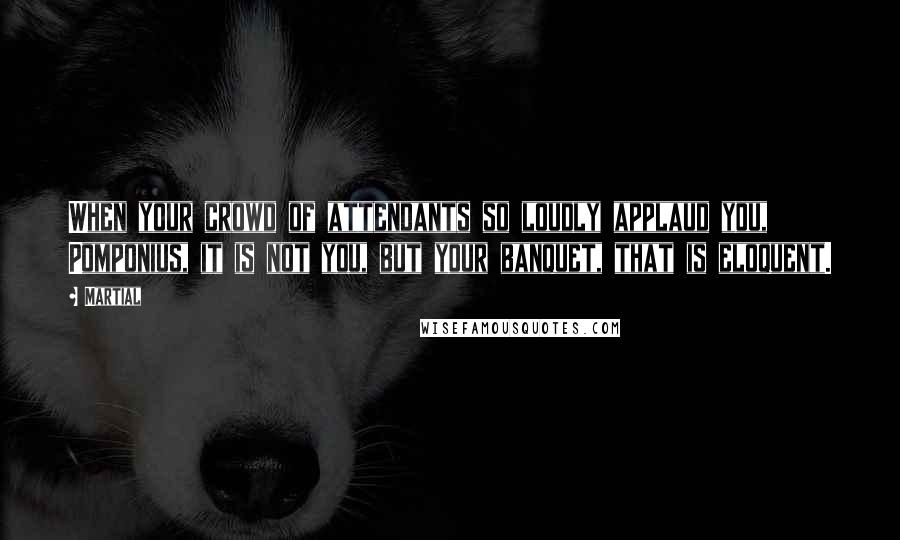 Martial Quotes: When your crowd of attendants so loudly applaud you, Pomponius, it is not you, but your banquet, that is eloquent.