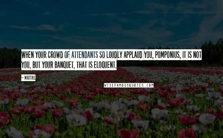 Martial Quotes: When your crowd of attendants so loudly applaud you, Pomponius, it is not you, but your banquet, that is eloquent.