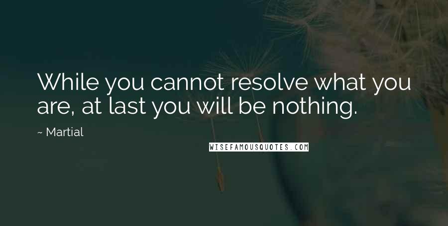 Martial Quotes: While you cannot resolve what you are, at last you will be nothing.