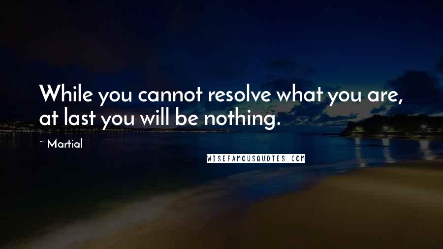 Martial Quotes: While you cannot resolve what you are, at last you will be nothing.
