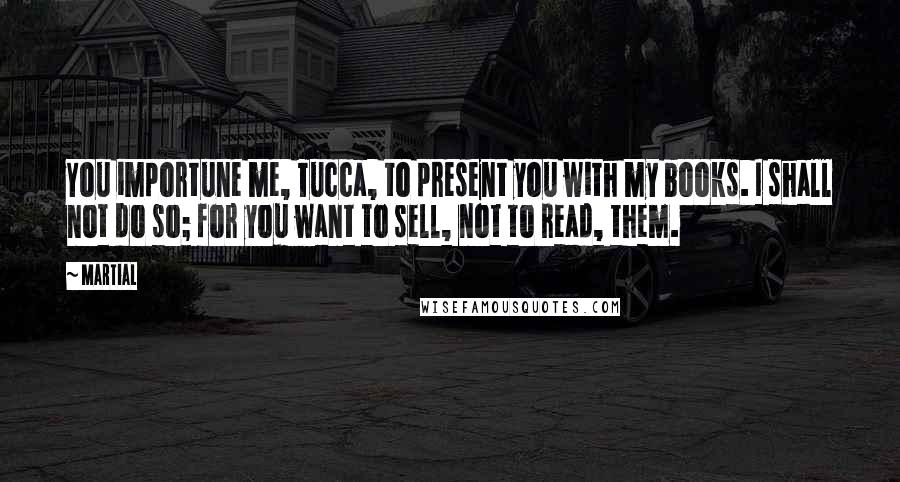 Martial Quotes: You importune me, Tucca, to present you with my books. I shall not do so; for you want to sell, not to read, them.