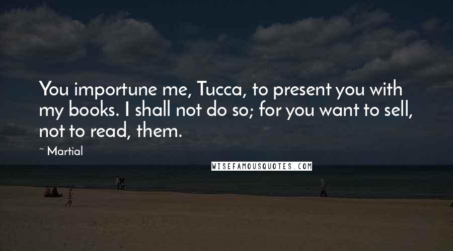 Martial Quotes: You importune me, Tucca, to present you with my books. I shall not do so; for you want to sell, not to read, them.