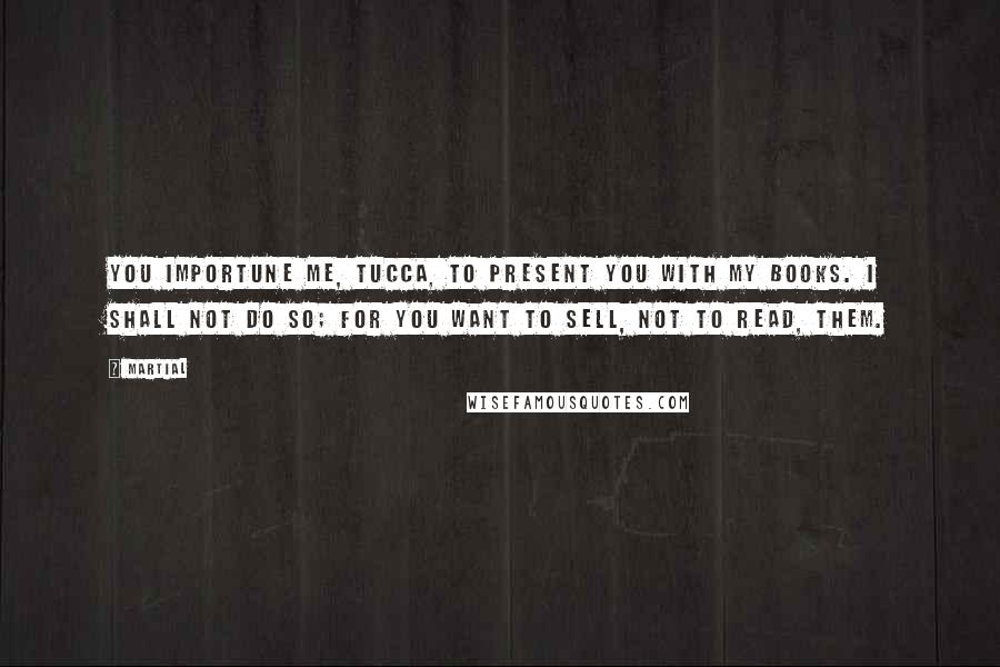 Martial Quotes: You importune me, Tucca, to present you with my books. I shall not do so; for you want to sell, not to read, them.