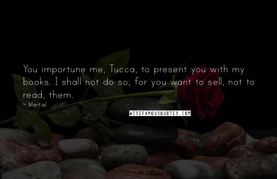 Martial Quotes: You importune me, Tucca, to present you with my books. I shall not do so; for you want to sell, not to read, them.