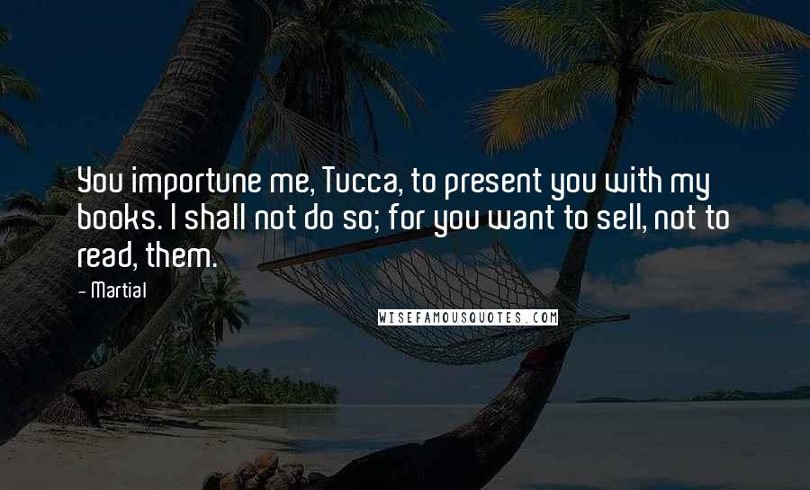 Martial Quotes: You importune me, Tucca, to present you with my books. I shall not do so; for you want to sell, not to read, them.