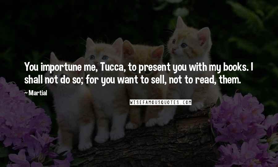 Martial Quotes: You importune me, Tucca, to present you with my books. I shall not do so; for you want to sell, not to read, them.