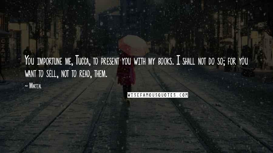 Martial Quotes: You importune me, Tucca, to present you with my books. I shall not do so; for you want to sell, not to read, them.