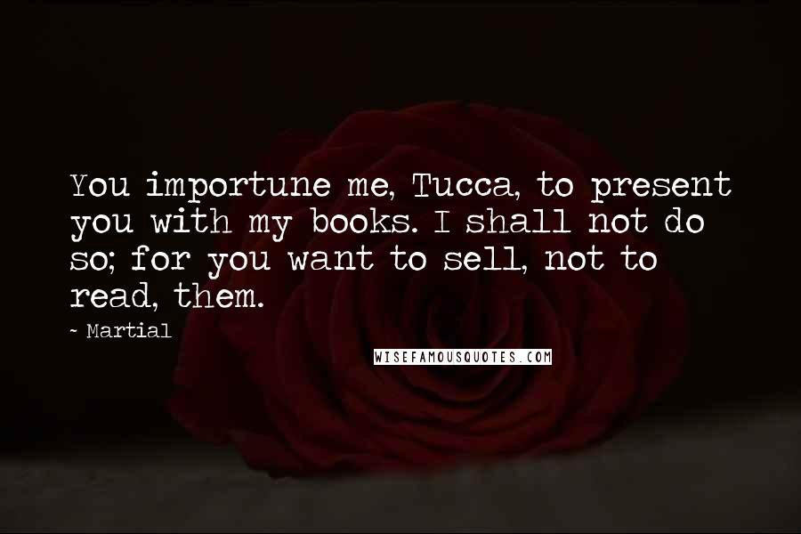 Martial Quotes: You importune me, Tucca, to present you with my books. I shall not do so; for you want to sell, not to read, them.