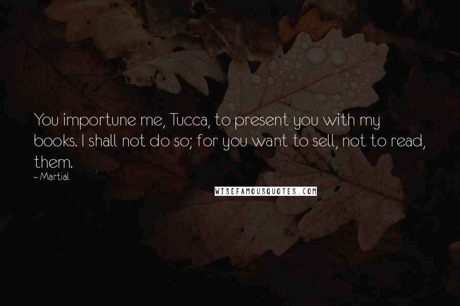 Martial Quotes: You importune me, Tucca, to present you with my books. I shall not do so; for you want to sell, not to read, them.