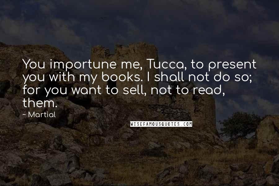 Martial Quotes: You importune me, Tucca, to present you with my books. I shall not do so; for you want to sell, not to read, them.