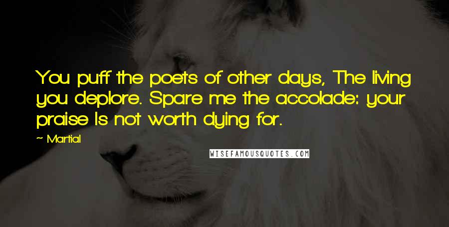 Martial Quotes: You puff the poets of other days, The living you deplore. Spare me the accolade: your praise Is not worth dying for.