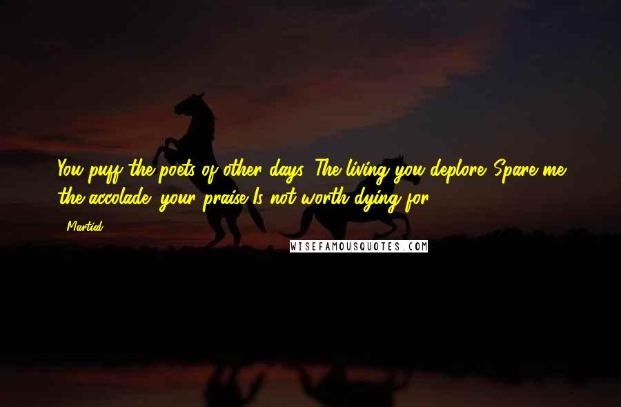 Martial Quotes: You puff the poets of other days, The living you deplore. Spare me the accolade: your praise Is not worth dying for.