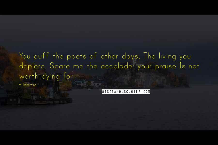 Martial Quotes: You puff the poets of other days, The living you deplore. Spare me the accolade: your praise Is not worth dying for.