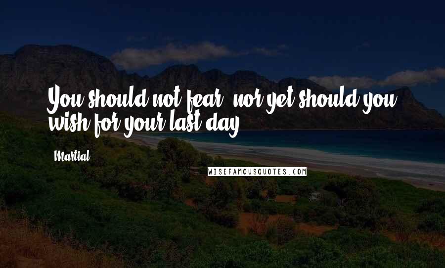 Martial Quotes: You should not fear, nor yet should you wish for your last day.